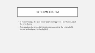 HYPERMETROPIA
• In hypermetropia the plus power ( converging power ) is deficient, so all
the rays diverge
• This results in the green light to diverge near retina, the yellow light
behind and red even further behind
 