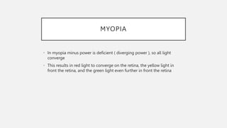 MYOPIA
• In myopia minus power is deficient ( diverging power ), so all light
converge
• This results in red light to converge on the retina, the yellow light in
front the retina, and the green light even further in front the retina
 