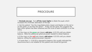 PROCEDURE
1. Occlude one eye. Turn off the room lights to dilate the pupil, which
increases the chromatic aberration of the eye.
2. Ask the patient: "Are the rings/letters/dots clearer and blacker on the red or
on the green, or are they the same?" If they are the same, this suggests the
best vision sphere has been obtained and the circle of least confusion is on the
retina.
3. If the rings on the green are clearer, add plus +0.25 DS until you obtain
balance. Note the additional spherical power needed to obtain balance.
4. If the rings on the red look clearer, add minus -0.25 DS until you obtain
balance, noting the additional power required.
5. If more than +/- 0.50 DS is required to balance, this usually indicated the
duochrome test is not reliable for this patient and should be ignored.
 
