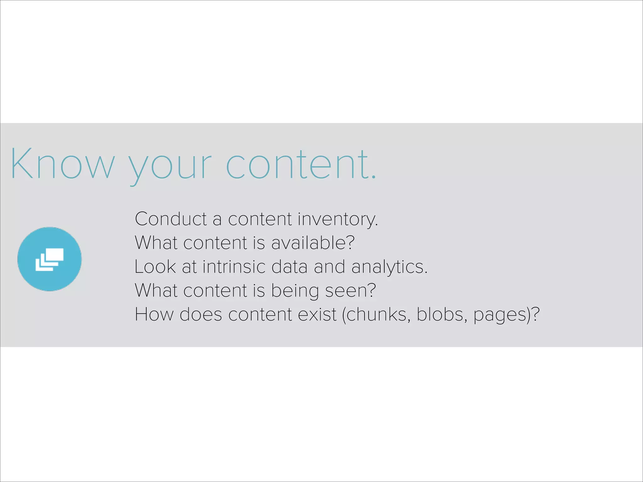 Know your content.
Conduct a content inventory. 
What content is available? 
Look at intrinsic data and analytics. 
What content is being seen? 
How does content exist (chunks, blobs, pages)? 
 