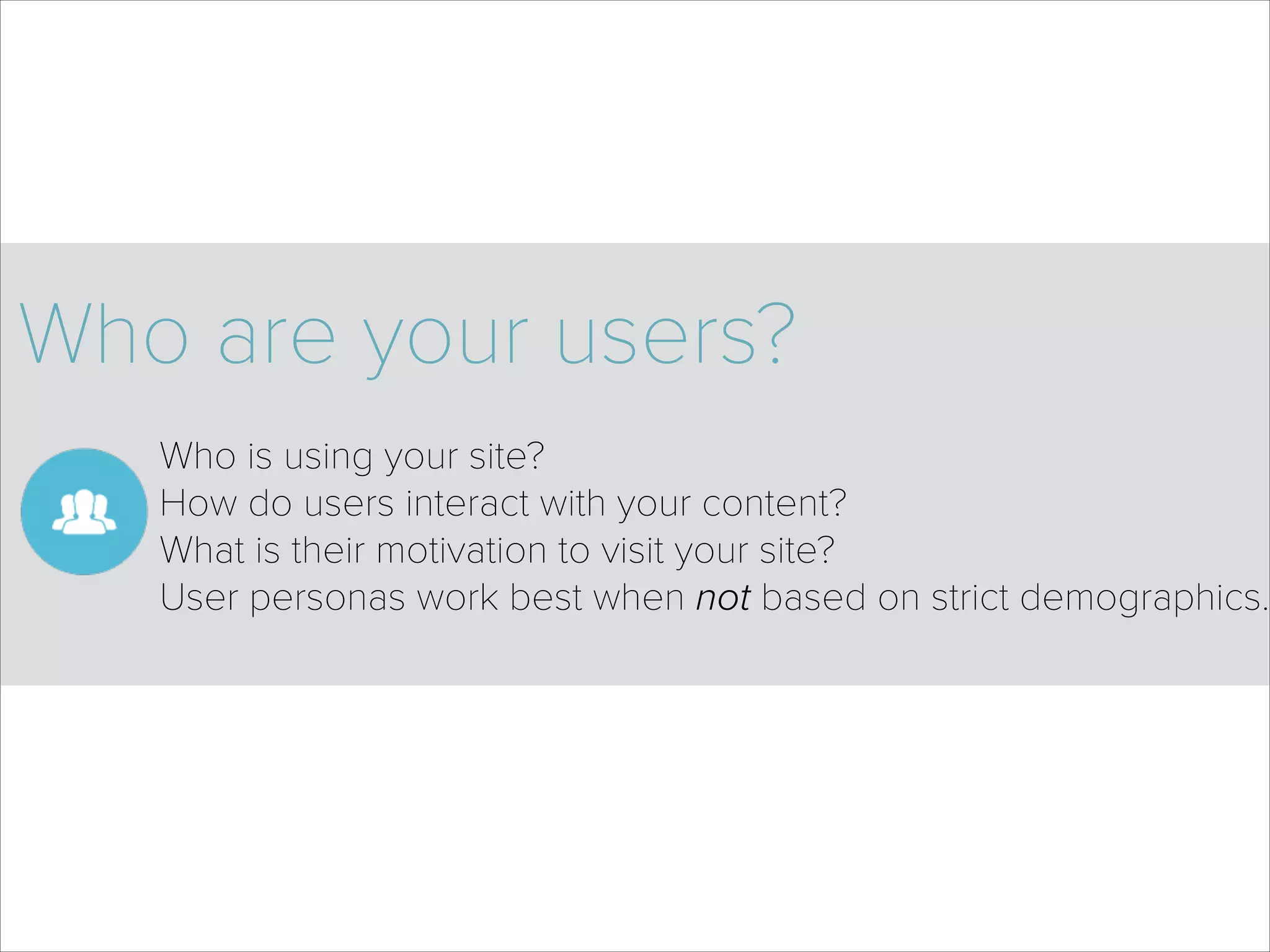 Who are your users?
Who is using your site? 
How do users interact with your content? 
What is their motivation to visit your site? 
User personas work best when not based on strict demographics. 
 