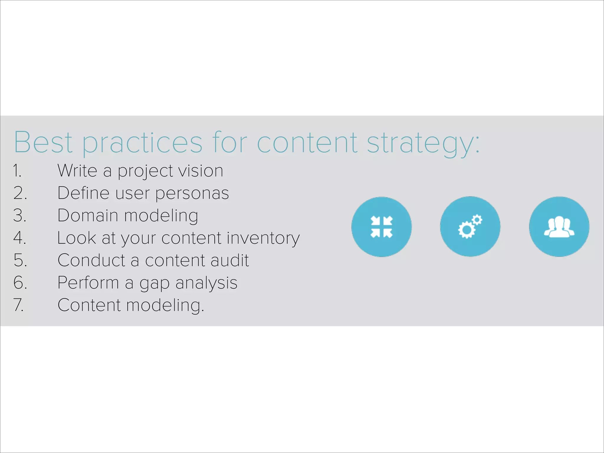 Best practices for content strategy:
1. Write a project vision
2. Deﬁne user personas
3. Domain modeling
4. Look at your content inventory
5. Conduct a content audit
6. Perform a gap analysis
7. Content modeling.
 
