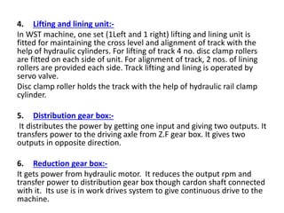 4. Lifting and lining unit:-
In WST machine, one set (1Left and 1 right) lifting and lining unit is
fitted for maintaining the cross level and alignment of track with the
help of hydraulic cylinders. For lifting of track 4 no. disc clamp rollers
are fitted on each side of unit. For alignment of track, 2 nos. of lining
rollers are provided each side. Track lifting and lining is operated by
servo valve.
Disc clamp roller holds the track with the help of hydraulic rail clamp
cylinder.
5. Distribution gear box:-
It distributes the power by getting one input and giving two outputs. It
transfers power to the driving axle from Z.F gear box. It gives two
outputs in opposite direction.
6. Reduction gear box:-
It gets power from hydraulic motor. It reduces the output rpm and
transfer power to distribution gear box though cardon shaft connected
with it. Its use is in work drives system to give continuous drive to the
machine.
 