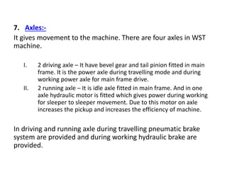 7. Axles:-
It gives movement to the machine. There are four axles in WST
machine.
I. 2 driving axle – It have bevel gear and tail pinion fitted in main
frame. It is the power axle during travelling mode and during
working power axle for main frame drive.
II. 2 running axle – It is idle axle fitted in main frame. And in one
axle hydraulic motor is fitted which gives power during working
for sleeper to sleeper movement. Due to this motor on axle
increases the pickup and increases the efficiency of machine.
In driving and running axle during travelling pneumatic brake
system are provided and during working hydraulic brake are
provided.
 
