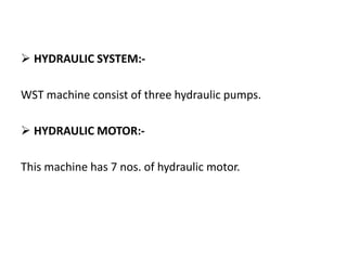  HYDRAULIC SYSTEM:-
WST machine consist of three hydraulic pumps.
 HYDRAULIC MOTOR:-
This machine has 7 nos. of hydraulic motor.
 