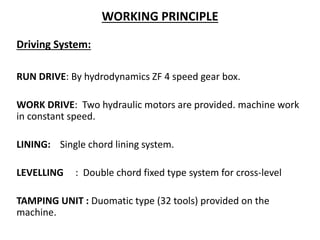 WORKING PRINCIPLE
Driving System:
RUN DRIVE: By hydrodynamics ZF 4 speed gear box.
WORK DRIVE: Two hydraulic motors are provided. machine work
in constant speed.
LINING: Single chord lining system.
LEVELLING : Double chord fixed type system for cross-level
TAMPING UNIT : Duomatic type (32 tools) provided on the
machine.
 