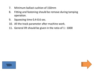 7. Minimum ballast cushion of 150mm
8. Fitting and fastening should be remove during tamping
operation.
9. Squeezing time 0.4-0.6 sec.
10. All the track parameter after machine work.
11. General lift should be given in the ratio of 1 : 1000
 