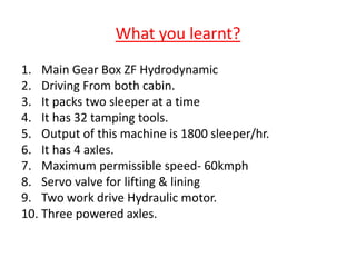 What you learnt?
1. Main Gear Box ZF Hydrodynamic
2. Driving From both cabin.
3. It packs two sleeper at a time
4. It has 32 tamping tools.
5. Output of this machine is 1800 sleeper/hr.
6. It has 4 axles.
7. Maximum permissible speed- 60kmph
8. Servo valve for lifting & lining
9. Two work drive Hydraulic motor.
10. Three powered axles.
 