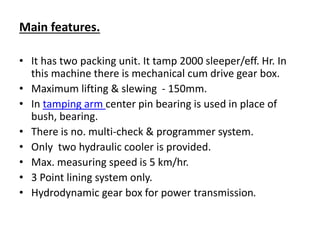 Main features.
• It has two packing unit. It tamp 2000 sleeper/eff. Hr. In
this machine there is mechanical cum drive gear box.
• Maximum lifting & slewing - 150mm.
• In tamping arm center pin bearing is used in place of
bush, bearing.
• There is no. multi-check & programmer system.
• Only two hydraulic cooler is provided.
• Max. measuring speed is 5 km/hr.
• 3 Point lining system only.
• Hydrodynamic gear box for power transmission.
 