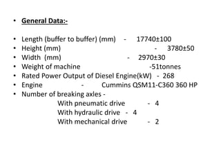 • General Data:-
• Length (buffer to buffer) (mm) - 17740±100
• Height (mm) - 3780±50
• Width (mm) - 2970±30
• Weight of machine -51tonnes
• Rated Power Output of Diesel Engine(kW) - 268
• Engine - Cummins QSM11-C360 360 HP
• Number of breaking axles -
With pneumatic drive - 4
With hydraulic drive - 4
With mechanical drive - 2
 