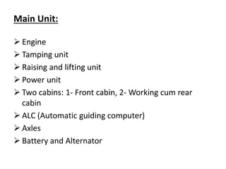 Main Unit:
 Engine
 Tamping unit
 Raising and lifting unit
 Power unit
 Two cabins: 1- Front cabin, 2- Working cum rear
cabin
 ALC (Automatic guiding computer)
 Axles
 Battery and Alternator
 