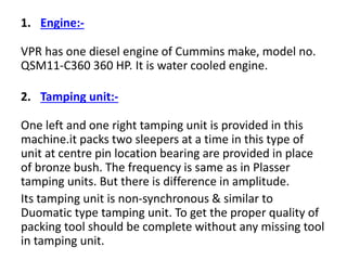 1. Engine:-
VPR has one diesel engine of Cummins make, model no.
QSM11-C360 360 HP. It is water cooled engine.
2. Tamping unit:-
One left and one right tamping unit is provided in this
machine.it packs two sleepers at a time in this type of
unit at centre pin location bearing are provided in place
of bronze bush. The frequency is same as in Plasser
tamping units. But there is difference in amplitude.
Its tamping unit is non-synchronous & similar to
Duomatic type tamping unit. To get the proper quality of
packing tool should be complete without any missing tool
in tamping unit.
 