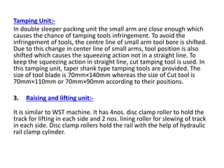 Tamping Unit:-
In double sleeper packing unit the small arm are close enough which
causes the chance of tamping tools infringement. To avoid the
infringement of tools, the centre line of small arm tool bore is shifted.
Due to this change in center line of small arms, tool position is also
shifted which causes the squeezing action not in a straight line. To
keep the squeezing action in straight line, cut tamping tool is used. In
this tamping unit, taper shank type tamping tools are provided. The
size of tool blade is 70mm×140mm whereas the size of Cut tool is
70mm×110mm or 70mm×90mm according to their positions.
3. Raising and lifting unit:-
It is similar to WST machine. It has 4nos. disc clamp roller to hold the
track for lifting in each side and 2 nos. lining roller for slewing of track
in each side. Disc clamp rollers hold the rail with the help of hydraulic
rail clamp cylinder.
 