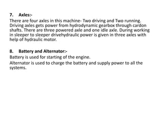 7. Axles:-
There are four axles in this machine- Two driving and Two running.
Driving axles gets power from hydrodynamic gearbox through cardon
shafts. There are three powered axle and one idle axle. During working
in sleeper to sleeper drivehydraulic power is given in three axles with
help of hydraulic motor.
8. Battery and Alternator:-
Battery is used for starting of the engine.
Alternator is used to charge the battery and supply power to all the
systems.
 