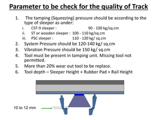 Parameter to be check for the quality of Track
1. The tamping (Squeezing) pressure should be according to the
type of sleeper as under:
i. CST-9 sleeper : 90 - 100 kg/sq.cm
ii. ST or wooden sleeper : 100 - 110 kg/sq.cm
iii. PSC sleeper : 110 - 120 kg/ sq.cm
2. System Pressure should be 120-140 kg/ sq.cm
3. Vibration Pressure should be 150 kg/ sq.cm
4. Tool must be present in tamping unit. Missing tool not
permitted.
5. More than 20% wear out tool to be replace.
6. Tool depth – Sleeper Height + Rubber Pad + Rail Height
10 to 12 mm
 