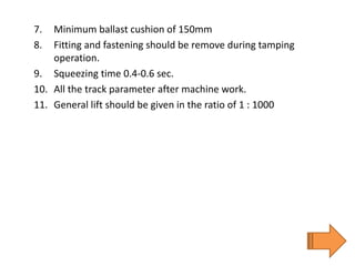 7. Minimum ballast cushion of 150mm
8. Fitting and fastening should be remove during tamping
operation.
9. Squeezing time 0.4-0.6 sec.
10. All the track parameter after machine work.
11. General lift should be given in the ratio of 1 : 1000
 