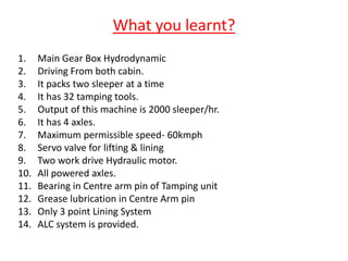 What you learnt?
1. Main Gear Box Hydrodynamic
2. Driving From both cabin.
3. It packs two sleeper at a time
4. It has 32 tamping tools.
5. Output of this machine is 2000 sleeper/hr.
6. It has 4 axles.
7. Maximum permissible speed- 60kmph
8. Servo valve for lifting & lining
9. Two work drive Hydraulic motor.
10. All powered axles.
11. Bearing in Centre arm pin of Tamping unit
12. Grease lubrication in Centre Arm pin
13. Only 3 point Lining System
14. ALC system is provided.
 