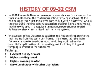 HISTORY OF 09-32 CSM
• In 1981 Plasser & Theurer developed a new idea for more economical
track maintenance: the continuous action tamping machine. At the
beginning of 1982 first trials were carried out with a prototype. And in
the year 1989 the first continuous action leveling, lining and tamping
machine was used in a regular maintenance operation on Indian
Railways within a mechanized maintenance system.
• The success of the 09 series is based on the notion of separating the
main frame from the work unit frame. This means that the main
frame can move forward continuously during work, when the
essentially cyclic action of the working unit for lifting, lining and
tamping is limited to the sub-frame.
This brings:-
1. Excellent quality of work
2. Higher working speed
3. Highest working comfort
4. Easy combination with other operations
 