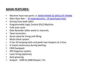 MAIN FEATURES:
• Machine have two parts i.e. MAIN FRAME & SATELLITE FRAME
• Main Gear Box— ZF Hydrodynamic - (4 speed gear box).
• Driving from both cabin.
• Programmable Logic Control (PLC) Machine.
• Fully auto cycle.
• Data Recorder (after work) 3- channels.
• Twist correction.
• Servo valve for lining and lifting.
• Multi-check system.
• It has 32 tamping tools and packs two sleepers at a time.
• It moves continuous during working.
• CMS Equipped.
• SPS Diagnosis system.
• Laser lining (optional).
• Auto greasing.
• Output:- 2200 to 2400 Sleeper / Hr.
 