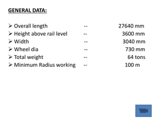 GENERAL DATA:
 Overall length -- 27640 mm
 Height above rail level -- 3600 mm
 Width -- 3040 mm
 Wheel dia -- 730 mm
 Total weight -- 64 tons
 Minimum Radius working -- 100 m
 