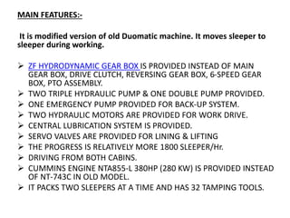 MAIN FEATURES:-
It is modified version of old Duomatic machine. It moves sleeper to
sleeper during working.
 ZF HYDRODYNAMIC GEAR BOX IS PROVIDED INSTEAD OF MAIN
GEAR BOX, DRIVE CLUTCH, REVERSING GEAR BOX, 6-SPEED GEAR
BOX, PTO ASSEMBLY.
 TWO TRIPLE HYDRAULIC PUMP & ONE DOUBLE PUMP PROVIDED.
 ONE EMERGENCY PUMP PROVIDED FOR BACK-UP SYSTEM.
 TWO HYDRAULIC MOTORS ARE PROVIDED FOR WORK DRIVE.
 CENTRAL LUBRICATION SYSTEM IS PROVIDED.
 SERVO VALVES ARE PROVIDED FOR LINING & LIFTING
 THE PROGRESS IS RELATIVELY MORE 1800 SLEEPER/Hr.
 DRIVING FROM BOTH CABINS.
 CUMMINS ENGINE NTA855-L 380HP (280 KW) IS PROVIDED INSTEAD
OF NT-743C IN OLD MODEL.
 IT PACKS TWO SLEEPERS AT A TIME AND HAS 32 TAMPING TOOLS.
 