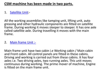 CSM machine has been made in two parts.
1. Satellite Unit:-
All the working assemblies like tamping unit, lifting unit, auto
greasing and other hydraulic components are fitted on satellite
frame. During working it moves sleeper to sleeper. It has one axle
called satellite axle. During travelling it moves with the main
frame.
2. Main frame Unit :-
Main frame unit have two cabin i.e Working cabin / Main cabin
and Front cabin. All control panels are fitted in these cabins.
Driving and working is carried out from these cabins. It has four
axles i.e. Two driving axles, two running axles. This unit moves
continuous during working. The prime mover of machine, Engine
is fitted on the main frame unit.
 