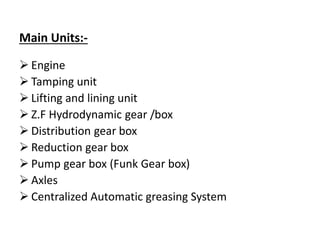 Main Units:-
 Engine
 Tamping unit
 Lifting and lining unit
 Z.F Hydrodynamic gear /box
 Distribution gear box
 Reduction gear box
 Pump gear box (Funk Gear box)
 Axles
 Centralized Automatic greasing System
 