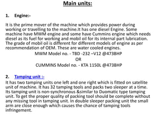Main units:
1. Engine:-
It is the prime mover of the machine which provides power during
working or travelling to the machine.It has one diesel Engine. Some
machine have MWM engine and some have Cummins engine which needs
diesel as its fuel for working and mobil oil for its internal part lubrication.
The grade of mobil oil is different for different models of engine as per
recommendation of OEM. These are water cooled engines.
MWM Model no. - TBD -232 –V12 @473BHP
OR
CUMMINS Model no. - KTA 1150L @473BHP
2. Tamping unit :-
It has two tamping units one left and one right which is fitted on satellite
unit of machine. It has 32 tamping tools and packs two sleeper at a time.
Its tamping unit is non-synchronous &similar to Duomatic type tamping
unit. To get the proper quality of packing tool should be complete without
any missing tool in tamping unit. In double sleeper packing unit the small
arm are close enough which causes the chance of tamping tools
infringement.
 