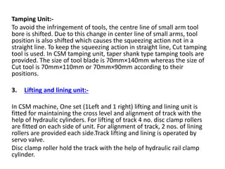 Tamping Unit:-
To avoid the infringement of tools, the centre line of small arm tool
bore is shifted. Due to this change in center line of small arms, tool
position is also shifted which causes the squeezing action not in a
straight line. To keep the squeezing action in straight line, Cut tamping
tool is used. In CSM tamping unit, taper shank type tamping tools are
provided. The size of tool blade is 70mm×140mm whereas the size of
Cut tool is 70mm×110mm or 70mm×90mm according to their
positions.
3. Lifting and lining unit:-
In CSM machine, One set (1Left and 1 right) lifting and lining unit is
fitted for maintaining the cross level and alignment of track with the
help of hydraulic cylinders. For lifting of track 4 no. disc clamp rollers
are fitted on each side of unit. For alignment of track, 2 nos. of lining
rollers are provided each side.Track lifting and lining is operated by
servo valve.
Disc clamp roller hold the track with the help of hydraulic rail clamp
cylinder.
 