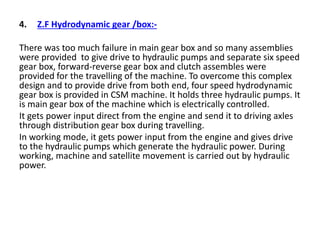 4. Z.F Hydrodynamic gear /box:-
There was too much failure in main gear box and so many assemblies
were provided to give drive to hydraulic pumps and separate six speed
gear box, forward-reverse gear box and clutch assembles were
provided for the travelling of the machine. To overcome this complex
design and to provide drive from both end, four speed hydrodynamic
gear box is provided in CSM machine. It holds three hydraulic pumps. It
is main gear box of the machine which is electrically controlled.
It gets power input direct from the engine and send it to driving axles
through distribution gear box during travelling.
In working mode, it gets power input from the engine and gives drive
to the hydraulic pumps which generate the hydraulic power. During
working, machine and satellite movement is carried out by hydraulic
power.
 