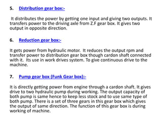 5. Distribution gear box:-
It distributes the power by getting one input and giving two outputs. It
transfers power to the driving axle from Z.F gear box. It gives two
output in opposite direction.
6. Reduction gear box:-
It gets power from hydraulic motor. It reduces the output rpm and
transfer power to distribution gear box though cardon shaft connected
with it. Its use in work drives system. To give continuous drive to the
machine.
7. Pump gear box (Funk Gear box):-
It is directly getting power from engine through a cardon shaft. It gives
drive to two hydraulic pump during working. The output capacity of
both pump is same hence to keep less stock and to use same type of
both pump. There is a set of three gears in this gear box which gives
the output of same direction. The function of this gear box is during
working of machine.
 