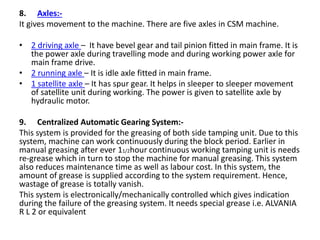 8. Axles:-
It gives movement to the machine. There are five axles in CSM machine.
• 2 driving axle – It have bevel gear and tail pinion fitted in main frame. It is
the power axle during travelling mode and during working power axle for
main frame drive.
• 2 running axle – It is idle axle fitted in main frame.
• 1 satellite axle – It has spur gear. It helps in sleeper to sleeper movement
of satellite unit during working. The power is given to satellite axle by
hydraulic motor.
9. Centralized Automatic Gearing System:-
This system is provided for the greasing of both side tamping unit. Due to this
system, machine can work continuously during the block period. Earlier in
manual greasing after ever 11/2hour continuous working tamping unit is needs
re-grease which in turn to stop the machine for manual greasing. This system
also reduces maintenance time as well as labour cost. In this system, the
amount of grease is supplied according to the system requirement. Hence,
wastage of grease is totally vanish.
This system is electronically/mechanically controlled which gives indication
during the failure of the greasing system. It needs special grease i.e. ALVANIA
R L 2 or equivalent
 