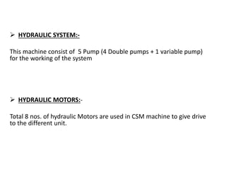  HYDRAULIC SYSTEM:-
This machine consist of 5 Pump (4 Double pumps + 1 variable pump)
for the working of the system
 HYDRAULIC MOTORS:-
Total 8 nos. of hydraulic Motors are used in CSM machine to give drive
to the different unit.
 