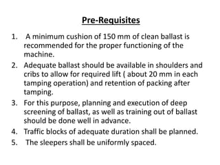 1. A minimum cushion of 150 mm of clean ballast is
recommended for the proper functioning of the
machine.
2. Adequate ballast should be available in shoulders and
cribs to allow for required lift ( about 20 mm in each
tamping operation) and retention of packing after
tamping.
3. For this purpose, planning and execution of deep
screening of ballast, as well as training out of ballast
should be done well in advance.
4. Traffic blocks of adequate duration shall be planned.
5. The sleepers shall be uniformly spaced.
Pre-Requisites
 