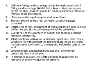 7. Deficient fittings and fastenings should be made good and all
fittings and fastenings like fish bolts, keys, cotters, loose jaws,
elastic rail clips, pads etc should be properly tightened. Worn out
fittings should be replaced.
8. Broken and damaged sleepers shall be replaced.
9. Sleepers should be squared, correctly spaced and gauge
corrected.
10. Destressing of rails, adjustment of creep, expansion gaps in joints,
buffer rails and SEJs etc.,if necessary shall be carried out.
11. Guards rails at the approach of bridges and check rail shall be
removed temporarily.
12. All obstructions such as rail lubricators, signal rods, cable pipes,
which are likely to obstruct the tamping tools should be clearly
marked and made known to the operator before the start of the
work.
13. Wooden blocks and joggled fishplates shall be removed
temporally ahead of tamping.
14. In electrified sections, the earthing; bond should either be
removed or properly adjusted for tamping.
 