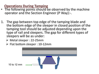 10 to 12 mm
Operations During Tamping
• The following points should be observed by the machine
operator and the Section Engineer (P Way):-.
1. The gap between top edge of the tamping blade and
the bottom edge of the sleeper in closed position of the
tamping tool should be adjusted depending upon the
type of rail and sleepers. The gap for different types of
sleepers will be as under:
 Metal sleeper : 22-25mm
 Flat bottom sleeper : 10-12mm
 