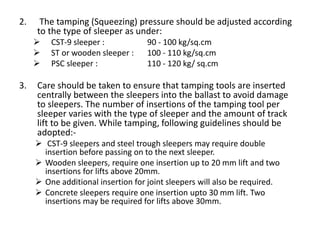 2. The tamping (Squeezing) pressure should be adjusted according
to the type of sleeper as under:
 CST-9 sleeper : 90 - 100 kg/sq.cm
 ST or wooden sleeper : 100 - 110 kg/sq.cm
 PSC sleeper : 110 - 120 kg/ sq.cm
3. Care should be taken to ensure that tamping tools are inserted
centrally between the sleepers into the ballast to avoid damage
to sleepers. The number of insertions of the tamping tool per
sleeper varies with the type of sleeper and the amount of track
lift to be given. While tamping, following guidelines should be
adopted:-
 CST-9 sleepers and steel trough sleepers may require double
insertion before passing on to the next sleeper.
 Wooden sleepers, require one insertion up to 20 mm lift and two
insertions for lifts above 20mm.
 One additional insertion for joint sleepers will also be required.
 Concrete sleepers require one insertion upto 30 mm lift. Two
insertions may be required for lifts above 30mm.
 