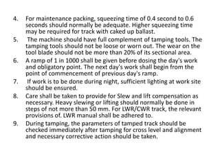 4. For maintenance packing, squeezing time of 0.4 second to 0.6
seconds should normally be adequate. Higher squeezing time
may be required for track with caked up ballast.
5. The machine should have full complement of tamping tools. The
tamping tools should not be loose or worn out. The wear on the
tool blade should not be more than 20% of its sectional area.
6. A ramp of 1 in 1000 shall be given before dosing the day's work
and obligatory point. The next day's work shall begin from the
point of commencement of previous day's ramp.
7. If work is to be done during night, sufficient lighting at work site
should be ensured.
8. Care shall be taken to provide for Slew and lift compensation as
necessary. Heavy slewing or lifting should normally be done in
steps of not more than 50 mm. For LWR/CWR track, the relevant
provisions of. LWR manual shall be adhered to.
9. During tamping, the parameters of tamped track should be
checked immediately after tamping for cross level and alignment
and necessary corrective action should be taken.
 