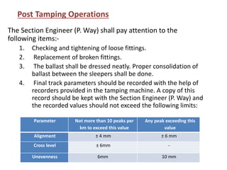 The Section Engineer (P. Way) shall pay attention to the
following items:-
1. Checking and tightening of loose fittings.
2. Replacement of broken fittings.
3. The ballast shall be dressed neatly. Proper consolidation of
ballast between the sleepers shall be done.
4. Final track parameters should be recorded with the help of
recorders provided in the tamping machine. A copy of this
record should be kept with the Section Engineer (P. Way) and
the recorded values should not exceed the following limits:
Post Tamping Operations
Parameter Not more than 10 peaks per
km to exceed this value
Any peak exceeding this
value
Alignment ± 4 mm ± 6 mm
Cross level ± 6mm -
Unevenness 6mm 10 mm
 