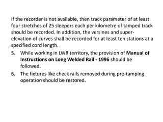 If the recorder is not available, then track parameter of at least
four stretches of 25 sleepers each per kilometre of tamped track
should be recorded. In addition, the versines and super-
elevation of curves shall be recorded for at least ten stations at a
specified cord length.
5. While working in LWR territory, the provision of Manual of
Instructions on Long Welded Rail - 1996 should be
followed.
6. The fixtures like check rails removed during pre-tamping
operation should be restored.
 