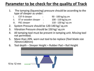 Parameter to be check for the quality of Track
1. The tamping (Squeezing) pressure should be according to the
type of sleeper as under:
i. CST-9 sleeper : 90 - 100 kg/sq.cm
ii. ST or wooden sleeper : 100 - 110 kg/sq.cm
iii. PSC sleeper : 110 - 120 kg/ sq.cm
2. System Pressure should be 120-140 kg/ sq.cm
3. Vibration Pressure should be 150 kg/ sq.cm
4. All tamping tool must be present in tamping unit. Missing tool
not permitted.
5. More than 20% worn out tool to be replace (Tool blade size
70mm×140mm)
6. Tool depth – Sleeper Height + Rubber Pad + Rail Height
10 to 12 mm
 