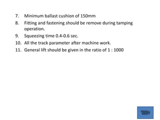 7. Minimum ballast cushion of 150mm
8. Fitting and fastening should be remove during tamping
operation.
9. Squeezing time 0.4-0.6 sec.
10. All the track parameter after machine work.
11. General lift should be given in the ratio of 1 : 1000
 