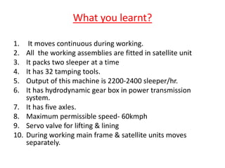 What you learnt?
1. It moves continuous during working.
2. All the working assemblies are fitted in satellite unit
3. It packs two sleeper at a time
4. It has 32 tamping tools.
5. Output of this machine is 2200-2400 sleeper/hr.
6. It has hydrodynamic gear box in power transmission
system.
7. It has five axles.
8. Maximum permissible speed- 60kmph
9. Servo valve for lifting & lining
10. During working main frame & satellite units moves
separately.
 