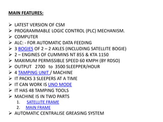 MAIN FEATURES:
 LATEST VERSION OF CSM
 PROGRAMMABLE LOGIC CONTROL (PLC) MECHANISM.
 COMPUTER
 ALC: - FOR AUTOMATIC DATA FEEDING
 3 BOGIES OF 2 – 2 AXLES (INCLUDING SATELLITE BOGIE)
 2 – ENGINES OF CUMMINS NT 855 & KTA 1150
 MAXIMUM PERMISSIBLE SPEED 60 KMPH (BY RDSO)
 OUTPUT 2700 to 3500 SLEEPPER/HOUR
 4 TAMPING UNIT / MACHINE
 IT PACKS 3 SLEEPERS AT A TIME
 IT CAN WORK IS UNO MODE
 IT HAS 48 TAMPING TOOLS
 MACHINE IS IN TWO PARTS
1. SATELLITE FRAME
2. MAIN FRAME
 AUTOMATIC CENTRALISE GREASING SYSTEM
 