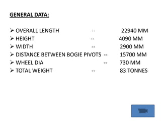 GENERAL DATA:
 OVERALL LENGTH -- 22940 MM
 HEIGHT -- 4090 MM
 WIDTH -- 2900 MM
 DISTANCE BETWEEN BOGIE PIVOTS -- 15700 MM
 WHEEL DIA -- 730 MM
 TOTAL WEIGHT -- 83 TONNES
 