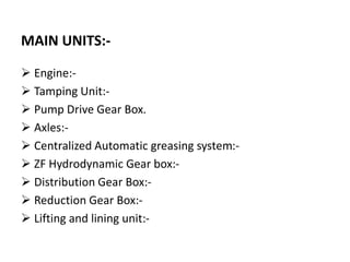 MAIN UNITS:-
 Engine:-
 Tamping Unit:-
 Pump Drive Gear Box.
 Axles:-
 Centralized Automatic greasing system:-
 ZF Hydrodynamic Gear box:-
 Distribution Gear Box:-
 Reduction Gear Box:-
 Lifting and lining unit:-
 