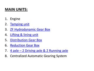 MAIN UNITS:
1. Engine
2. Tamping unit
3. ZF Hydrodynamic Gear Box
4. Lifting & lining unit
5. Distribution Gear Box
6. Reduction Gear Box
7. 4 axle – 2 Driving axle & 2 Running axle
8. Centralized Automatic Gearing System
 