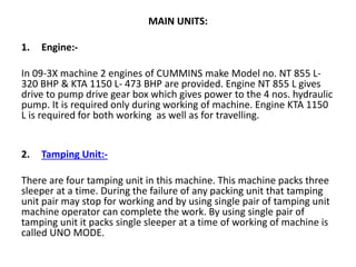 MAIN UNITS:
1. Engine:-
In 09-3X machine 2 engines of CUMMINS make Model no. NT 855 L-
320 BHP & KTA 1150 L- 473 BHP are provided. Engine NT 855 L gives
drive to pump drive gear box which gives power to the 4 nos. hydraulic
pump. It is required only during working of machine. Engine KTA 1150
L is required for both working as well as for travelling.
2. Tamping Unit:-
There are four tamping unit in this machine. This machine packs three
sleeper at a time. During the failure of any packing unit that tamping
unit pair may stop for working and by using single pair of tamping unit
machine operator can complete the work. By using single pair of
tamping unit it packs single sleeper at a time of working of machine is
called UNO MODE.
 