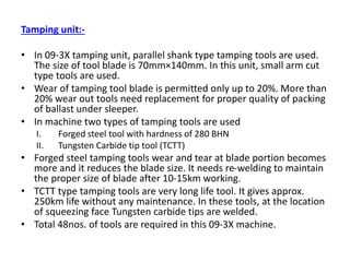 Tamping unit:-
• In 09-3X tamping unit, parallel shank type tamping tools are used.
The size of tool blade is 70mm×140mm. In this unit, small arm cut
type tools are used.
• Wear of tamping tool blade is permitted only up to 20%. More than
20% wear out tools need replacement for proper quality of packing
of ballast under sleeper.
• In machine two types of tamping tools are used
I. Forged steel tool with hardness of 280 BHN
II. Tungsten Carbide tip tool (TCTT)
• Forged steel tamping tools wear and tear at blade portion becomes
more and it reduces the blade size. It needs re-welding to maintain
the proper size of blade after 10-15km working.
• TCTT type tamping tools are very long life tool. It gives approx.
250km life without any maintenance. In these tools, at the location
of squeezing face Tungsten carbide tips are welded.
• Total 48nos. of tools are required in this 09-3X machine.
 