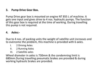 3. Pump Drive Gear Box.
Pump Drive gear box is mounted on engine NT 855 L of machine. It
gets one input and gives drive to 4 nos. hydraulic pumps. The function
of this gear box is required at the time of working. During travelling
this pump is not required.
4. Axles:-
Due to 4 nos. of packing units the weight of satellite unit increases and
to overcome the problem, this machine is provided with 6 axles.
I. 2 Driving Axles
II. 2 Running Axles
III. 2 Satellite axles
Wheel diameter in axles is 730mm & the condemning limit is
680mm.During travelling pneumatic brakes are provided & during
working hydraulic brakes are provided.
 